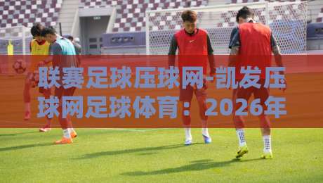 联赛足球压球网-凯发压球网足球体育:2026年球迷必知的五大玩法与避坑指南【联赛足球压球网】实战解析