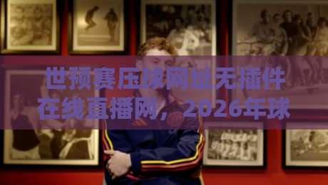 世预赛压球网址无插件在线直播网,2026年球迷必备观赛神器