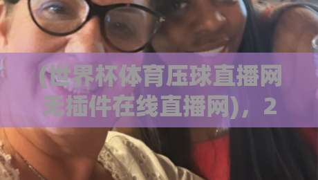 (世界杯体育压球直播网无插件在线直播网),2026年观赛神器?深度体验报告