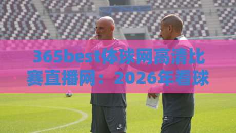365best体球网高清比赛直播网:2026年看球赛,这个平台凭什么圈粉无数?