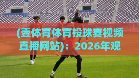 (壹体育体育投球赛视频直播网站):2026年观赛新选择,高清流畅不卡顿