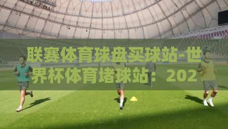 联赛体育球盘买球站-世界杯体育堵球站：2026年球迷如何挑选靠谱平台？