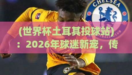 (世界杯土耳其投球站):2026年球迷新宠,传统竞技与世界杯激情碰撞【世界杯土耳其投球站】全揭秘 (世界杯土耳其投球站):2026年球迷新宠,传统竞技与世界杯激情碰撞【世界杯土耳其投球站】全揭秘