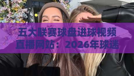 五大联赛球盘进球视频直播网站：2026年球迷必藏的五大观赛神器！