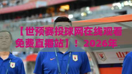 【世预赛投球网在线观看免费直播站】!2026年球迷必备的观赛指南与避坑手册