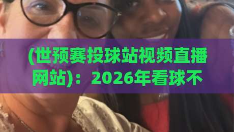(世预赛投球站视频直播网站):2026年看球不迷路,这份观赛指南请收好