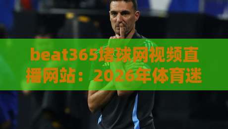 beat365堵球网视频直播网站:2026年体育迷必备的高清观赛平台