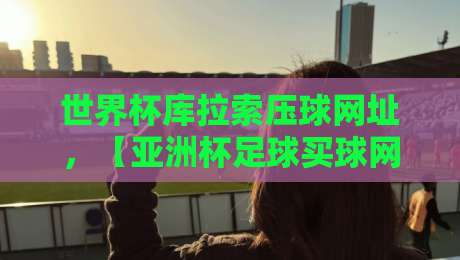 世界杯库拉索压球网址,【亚洲杯足球买球网】2026年球迷必看指南 世界杯库拉索压球网址,【亚洲杯足球买球网】2026年球迷必看指南