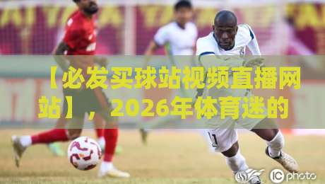 【必发买球站视频直播网站】,2026年体育迷的终极观赛指南