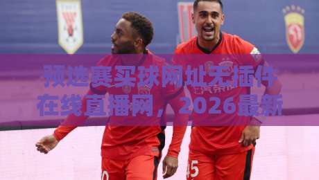 预选赛买球网址无插件在线直播网,2026最新观赛与投注指南