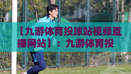 【九游体育投球站视频直播网站】:九游体育投球站视频直播网站2026全新体验指南