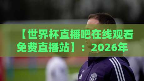 【世界杯直播吧在线观看免费直播站】:2026年看球最全入口攻略