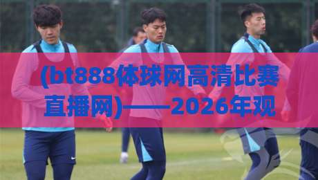 (bt888体球网高清比赛直播网)——2026年观赛新选择:你还没试过这个平台吗?bt888体球网高清比赛直播网