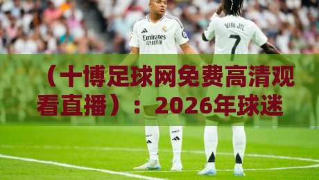 (十博足球网免费高清观看直播):2026年球迷必知的五大观赛技巧与避坑指南