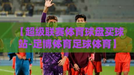 【超级联赛体育球盘买球站-足博体育足球体育】:2026赛季投注策略与实战心得 【超级联赛体育球盘买球站-足博体育足球体育】:2026赛季投注策略与实战心得