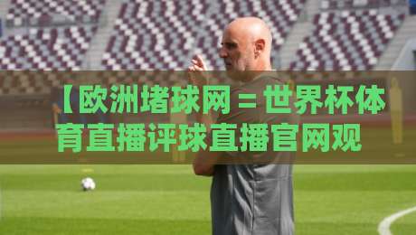 【欧洲堵球网=世界杯体育直播评球直播官网观看入口】!2026最新观赛指南与实用避坑攻略