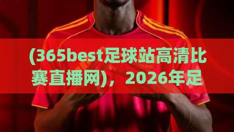 (365best足球站高清比赛直播网),2026年足球迷必看的五大理由!