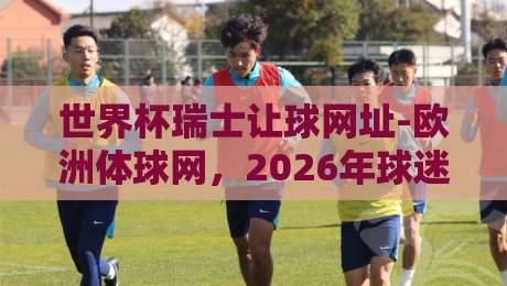 世界杯瑞士让球网址-欧洲体球网,2026年球迷必看指南 世界杯瑞士让球网址-欧洲体球网,2026年球迷必看指南