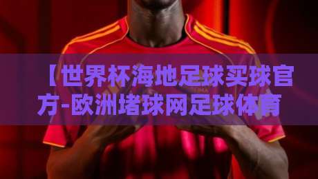 【世界杯海地足球买球官方-欧洲堵球网足球体育】:2026年海地球迷如何选对欧洲体育平台?讲几点大实话 【世界杯海地足球买球官方-欧洲堵球网足球体育】:2026年海地球迷如何选对欧洲体育平台?讲几点大实话
