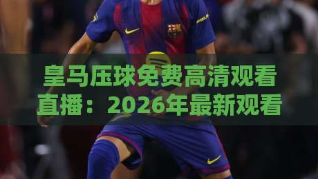 皇马压球免费高清观看直播:2026年最新观看渠道与技巧全解析
