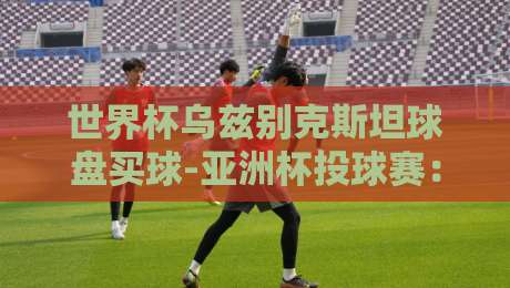 世界杯乌兹别克斯坦球盘买球-亚洲杯投球赛:2026年最新趋势与避坑指南 世界杯乌兹别克斯坦球盘买球-亚洲杯投球赛:2026年最新趋势与避坑指南
