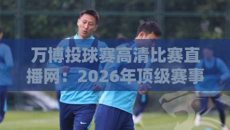 万博投球赛高清比赛直播网:2026年顶级赛事观赛指南