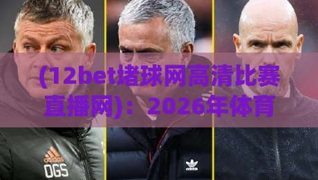 (12bet堵球网高清比赛直播网):2026年体育迷必看的高清赛事直播平台全解析,12bet堵球网高清比赛直播网