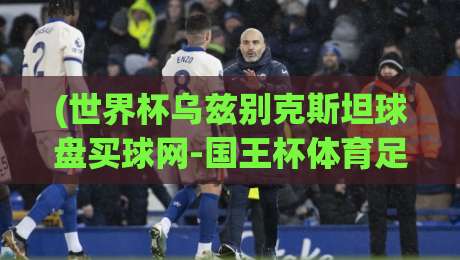 (世界杯乌兹别克斯坦球盘买球网-国王杯体育足球压球) 2026年球迷必看：从乌兹别克世预赛到国王杯，球盘买球网实战攻略全解析