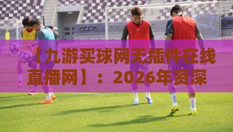 【九游买球网无插件在线直播网】：2026年资深体育编辑亲测，无插件在线直播的优劣分析与使用问答