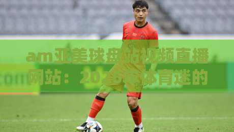 am亚美球盘站视频直播网站：2026年体育迷的观赛新大陆？