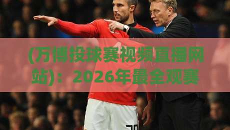 (万博投球赛视频直播网站)：2026年最全观赛指南，万博投球赛视频直播网站推荐