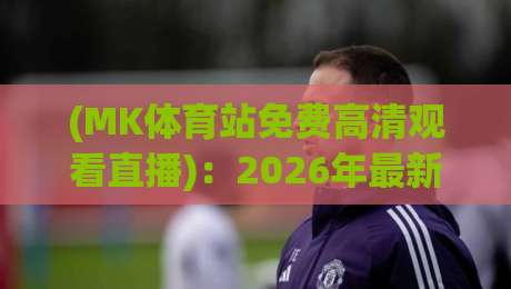 (MK体育站免费高清观看直播)：2026年最新观赛指南与实测体验