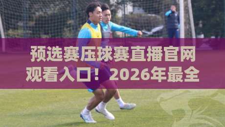 预选赛压球赛直播官网观看入口!2026年最全观赛指南与避坑攻略