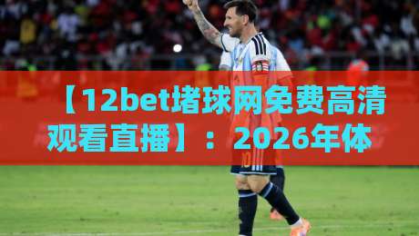 【12bet堵球网免费高清观看直播】:2026年体育迷的“真香”观赛神器,你试过没?