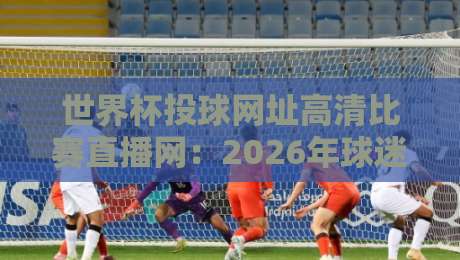 世界杯投球网址高清比赛直播网:2026年球迷必备观赛指南(世界杯投球网址高清比赛直播网)