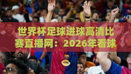 世界杯足球进球高清比赛直播网:2026年看球必备的五大平台与实用攻略