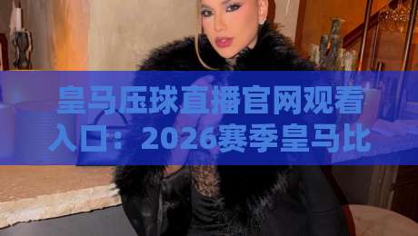 皇马压球直播官网观看入口:2026赛季皇马比赛高清直播通道全攻略
