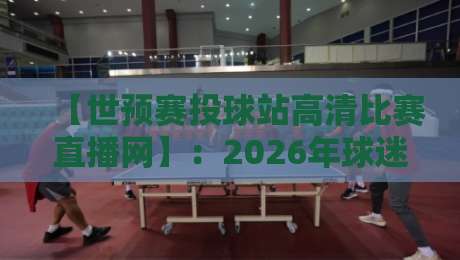 【世预赛投球站高清比赛直播网】:2026年球迷必看的五大核心功能实测
