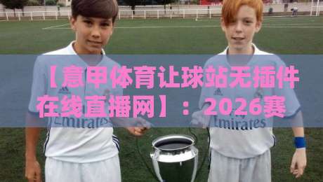 【意甲体育让球站无插件在线直播网】:2026赛季老球迷实测推荐与避坑指南