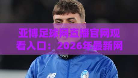 亚博足球网直播官网观看入口:2026年最新网址与使用指南