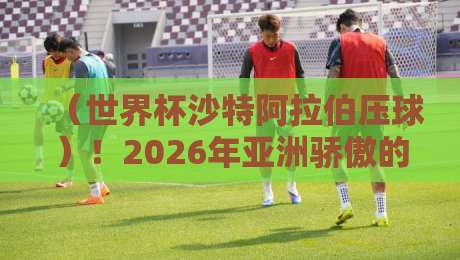(世界杯沙特阿拉伯压球)!2026年亚洲骄傲的战术密码 (世界杯沙特阿拉伯压球)!2026年亚洲骄傲的战术密码