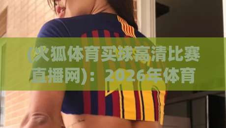(火狐体育买球高清比赛直播网):2026年体育迷的观赛新选择【火狐体育买球高清比赛直播网】