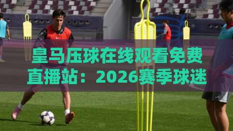 皇马压球在线观看免费直播站:2026赛季球迷必备的观赛神器