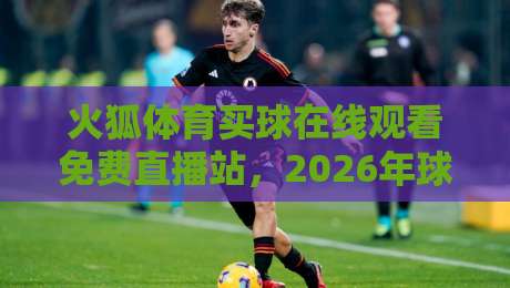 火狐体育买球在线观看免费直播站,2026年球迷必看的四大升级亮点! 火狐体育买球在线观看免费直播站,2026年球迷必看的四大升级亮点!