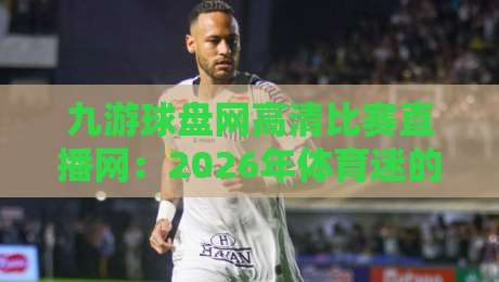 九游球盘网高清比赛直播网:2026年体育迷的观赛新选择!