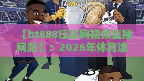 【bt888压球网视频直播网站】:2026年体育迷的新选择,高清流畅体验如何?