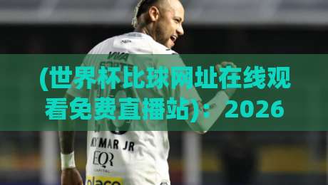(世界杯比球网址在线观看免费直播站):2026年球迷必藏的五大高清平台与避坑指南 (世界杯比球网址在线观看免费直播站):2026年球迷必藏的五大高清平台与避坑指南