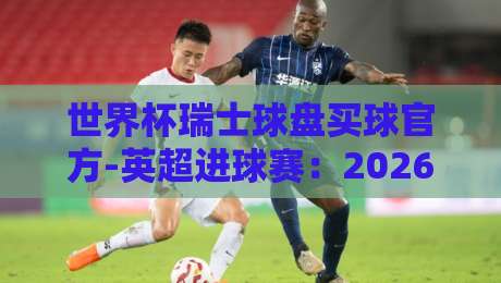世界杯瑞士球盘买球官方-英超进球赛：2026赛季投注策略与数据复盘