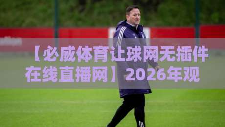 【必威体育让球网无插件在线直播网】2026年观赛指南：球迷必备的免费高清神器