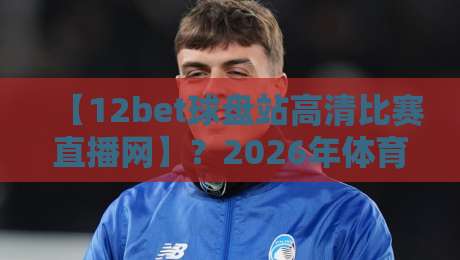 【12bet球盘站高清比赛直播网】?2026年体育迷都在用的观赛神器! 【12bet球盘站高清比赛直播网】?2026年体育迷都在用的观赛神器!